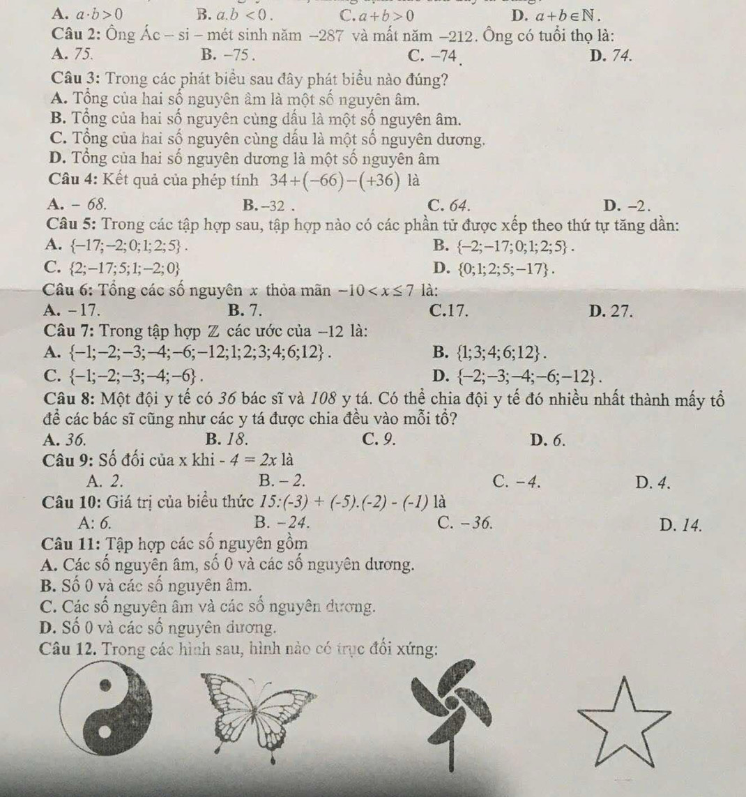 A. a· b>0 B. a.b<0. C. a+b>0 D. a+b∈ N.
Câu 2: Ông Ác - si - mét sinh năm −287 và mất năm −212. Ông có tuổi thọ là:
A. 75. B. −75 . C. -74. D. 74.
Câu 3: Trong các phát biểu sau đây phát biểu nào đúng?
A. Tổng của hai số nguyên âm là một số nguyên âm.
B. Tổng của hai số nguyên cùng dấu là một số nguyên âm.
C. Tổng của hai số nguyên cùng dấu là một số nguyên dương.
D. Tổng của hai số nguyên dương là một số nguyên âm
Câu 4: Kết quả của phép tính 34+(-66)-(+36) là
A. - 68. B. -32 . C. 64. D. -2.
Câu 5: Trong các tập hợp sau, tập hợp nào có các phần tử được xếp theo thứ tự tăng dần:
A.  -17;-2;0;1;2;5 . B.  -2;-17;0;1;2;5 .
C.  2;-17;5;1;-2;0 D.  0;1;2;5;-17 .
Câu 6: Tổng các số nguyên x thỏa mãn -10 là:
A. -17. B. 7. C.17. D. 27.
Câu 7: Trong tập hợp Z các ước của −12 là:
A.  -1;-2;-3;-4;-6;-12;1;2;3;4;6;12 . B.  1;3;4;6;12 .
C.  -1;-2;-3;-4;-6 . D.  -2;-3;-4;-6;-12 .
Câu 8: Một đội y tế có 36 bác sĩ và 108 y tá. Có thể chia đội y tế đó nhiều nhất thành mấy tổ
để các bác sĩ cũng như các y tá được chia đều vào mỗi tổ?
A. 36. B. 18. C. 9. D. 6.
Câu 9: Số đối của x khi -4=2x là
A. 2. B. - 2. C. -4. D. 4.
Câu 10: Giá trị của biểu thức 15:(-3)+(-5).(-2)-(-1) là
A: 6. B. −24. C. − 36. D. 14.
Câu 11: Tập hợp các số nguyên gồm
A. Các số nguyên âm, số 0 và các số nguyên dương.
B. Số 0 và các số nguyên âm.
C. Các số nguyên âm và các số nguyên đương.
D. Số 0 và các số nguyên dương.
Câu 12. Trong các hình sau, hình nào có trục đối xứng: