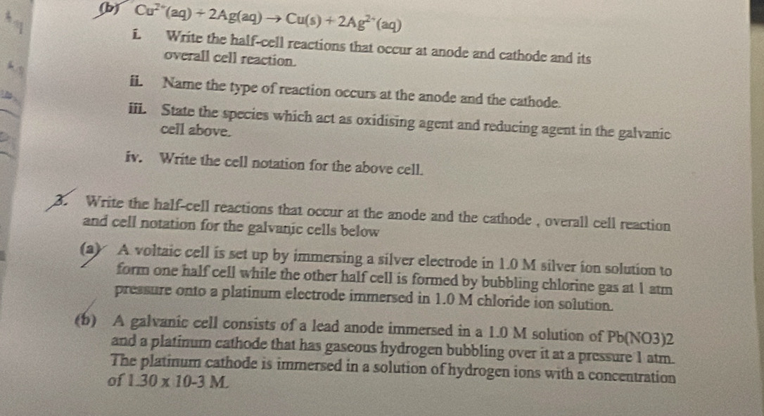 Cu^(2+)(aq)+2Ag(aq)to Cu(s)+2Ag^(2+)(aq)
a 
i. Write the half-cell reactions that occur at anode and cathode and its 
overall cell reaction. 
k s 
ii. Name the type of reaction occurs at the anode and the cathode. 
iii. State the species which act as oxidising agent and reducing agent in the galvanic 
cell above. 
iv. Write the cell notation for the above cell. 
3. Write the half-cell reactions that occur at the anode and the cathode , overall cell reaction 
and cell notation for the galvanic cells below 
(a) A voltaic cell is set up by immersing a silver electrode in 1.0 M silver ion solution to 
form one half cell while the other half cell is formed by bubbling chlorine gas at 1 atm 
pressure onto a platinum electrode immersed in 1.0 M chloride ion solution. 
(b) A galvanic cell consists of a lead anode immersed in a 1.0 M solution of Pb (NO3)2 
and a platinum cathode that has gaseous hydrogen bubbling over it at a pressure 1 atm. 
The platinum cathode is immersed in a solution of hydrogen ions with a concentration 
of 1.30* 10-3M.