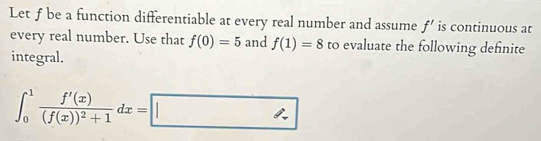 Let ƒ be a function differentiable at every real number and assume f' is continuous at 
every real number. Use that f(0)=5 and f(1)=8 to evaluate the following definite 
integral.
∈t _0^(1frac f'(x))(f(x))^2+1dx=□