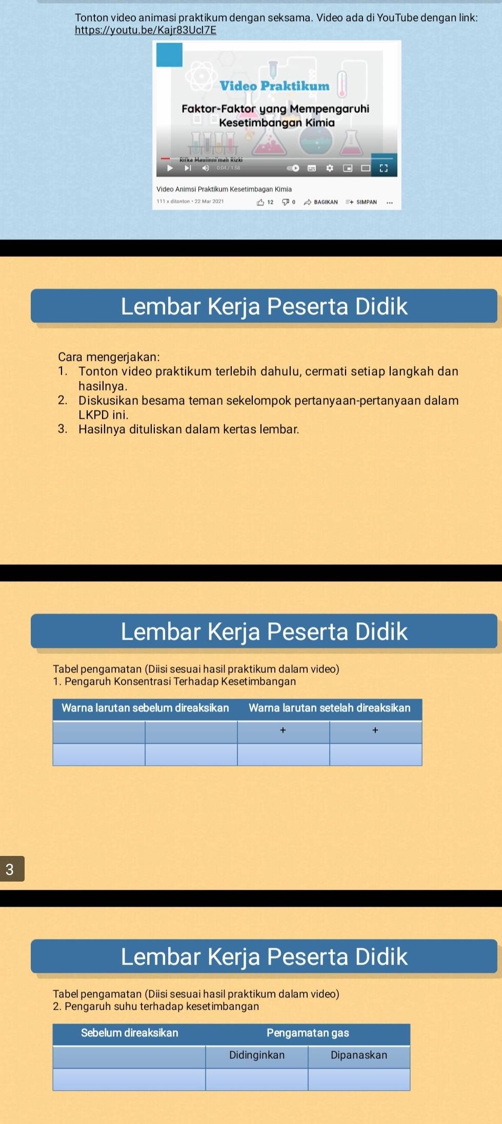 Tonton video animasi praktikum dengan seksama. Video ada di YouTube dengan link: 
https://youtu.be/Kajr83Ucl7E 
Video Praktikum 
Faktor-Faktor yang Mempengaruhi 
Kesetimbangan Kimia 
b bi 
5 * D [ ] 
Lembar Kerja Peserta Didik 
Cara mengerjakan: 
1. Tonton video praktikum terlebih dahulu, cermati setiap langkah dan 
hasilnya. 
2. Diskusikan besama teman sekelompok pertanyaan-pertanyaan dalam 
LKPD ini. 
3. Hasilnya dituliskan dalam kertas lembar. 
Lembar Kerja Peserta Didik 
Tabel pengamatan (Diisi sesuai hasil praktikum dalam video) 
1. Pengaruh Konsentrasi Terhadap Kesetimbangan 
3 
Lembar Kerja Peserta Didik 
Tabel pengamatan (Diisi sesuai hasil praktikum dalam video) 
2. Pengaruh suhu terhadap kesetimbangan