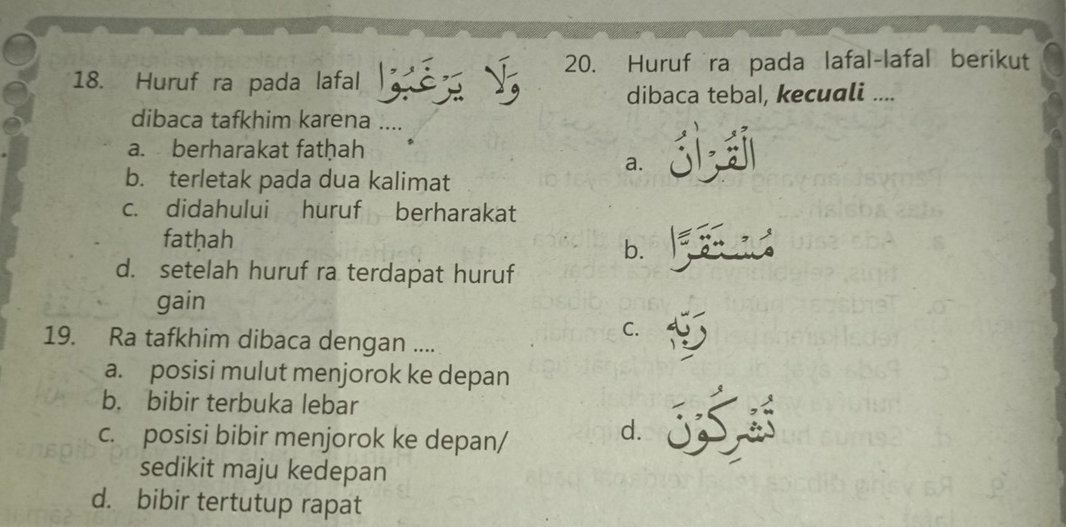 Huruf ra pada lafal-lafal berikut
18. Huruf ra pada lafal
dibaca tebal, kecuali ....
dibaca tafkhim karena ....
a. berharakat fatḥah
a.
b. terletak pada dua kalimat
c. didahului huruf berharakat
fatḥah b.
d. setelah huruf ra terdapat huruf
gain
C.
19. Ra tafkhim dibaca dengan ....
a. posisi mulut menjorok ke depan
b. bibir terbuka lebar
c. posisi bibir menjorok ke depan/
d.
sedikit maju kedepan
d. bibir tertutup rapat