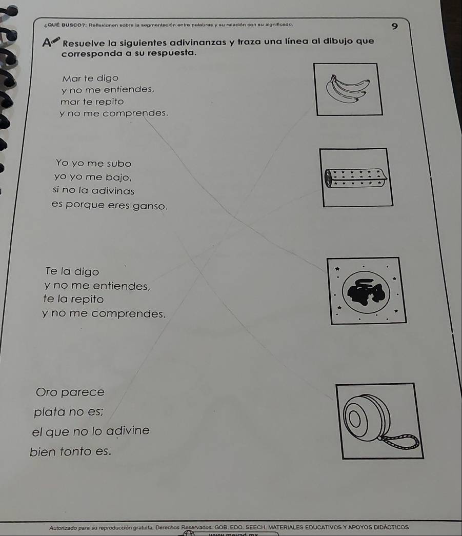 ¿QUÉ BUSCO?: Reflexionen sobre la segmentación entre palabras y su relación con su significado. 
9 
A Resuelve la siguientes adivinanzas y traza una línea al dibujo que 
corresponda a su respuesta. 
Mar te digo 
y no me entiendes, 
mar te repito 
y no me comprendes. 
Yo yo me subo 
yo yo me bajo, 
si no la adivinas 
es porque eres ganso. 
Te la digo 
y no me entiendes, 
te la repito 
y no me comprendes. 
Oro parece 
plata no es; 
el que no lo adivine 
bien tonto es. 
Autorizado para su reproducción gratuita. Derechos Reservados. GOB. EDO. SEECH. MATERIALES EDUCATIVOS Y APOYOS DIDÁCTICOS