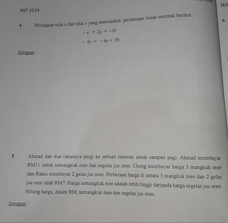 3PM
MIE
MIP 2024
6
4 Hitungkan nilai x dan nilai y yang memuaskan persamaan linear serentak berikut :
-x+2y=-10
-5y=-6x+39
Jawapan :
5 Ahmad dan dua rakannya pergi ke sebuah restoran untuk sarapan pagi. Ahmad membayar
RM11 untuk semangkuk mee dan segelas jus oren. Chong membayar harga 3 mangkuk mee
dan Ramu membayar 2 gelas jus oren. Perbezaan harga di antara 3 mangkuk mee dan 2 gelas
jus oren ialah RM7. Harga semangkuk mee adalah lebih tinggi daripada harga segelas jus oren.
Hitung harga, dalam RM, semangkuk mee dan segelas jus oren.
Jawapan :