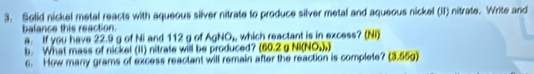 Selid nickel metal reacts with aqueous silver nitrate to produce silver metal and aqueous nickel (II) nitrate. Write and 
balance this reaction. 
a. If you have 22.9 g of Ni and 112 g of AgNO,, which reactant is in excess? (Ni) 
b. What mass of nickel (II) nitrate will be produced? (60.2 g Ni(NO,),) 
e. How many grams of excess reactant will remain after the reaction is complete? (3.55g)