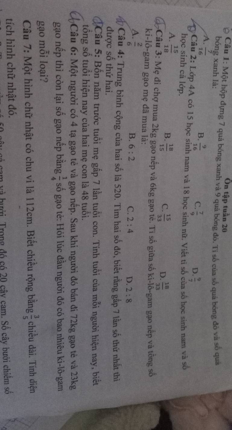 Ôn tập tuần 20
Câu 1: Một hộp đựng 7 quả bóng xanh và 9 quả bóng đỏ. Tỉ số của số quả bóng đỏ và số quả
bóng xanh là:
A.  7/16 
B.  9/16 
C.  7/9 
D.  9/7 
Câu 2: Lớp 4A có 15 học sinh nam và 18 học sinh nữ. Viết tị số của số học sinh nam và số
học sinh cả lớp.
A.  15/18 
B.  18/15   15/33 
C.
D.  18/33 
3 Câu 3: Mẹ đi chợ mua 2kg gạo nếp và 6kg gạo tẻ. Tỉ số giữa số ki-lồ-gam gạo nếp và tổng số
ki-lô-gam gạo mẹ đã mua là:
A.  2/6 
B. 6:2 C. 2:4 D. 2:8
*  Câu 4: Trung bình cộng của hai số là 520. Tìm hai số đó, biết rằng gắp 7 lần số thứ nhất thì
được số thứ hai.
Câu 5: Bốn năm trước tuổi mẹ gấp 7 lần tuổi con. Tính tuổi của mỗi người hiện nay, biết
tổng số tuổi hiện nay của hai mẹ con là 48 tuổi.
Câu 6: Một người có 4 tạ gạo tẻ và gạo nếp. Sau khi người đó bán đi 72kg gạo tẻ và 23kg
gạo nếp thì còn lại số gạo nếp bằng  1/4  số gạo tẻ: Hỏi lúc đầu người đó có bao nhiêu ki-lô-gam
gạo mỗi loại?
Câu 7: Một hình chữ nhật có chu vi là 112cm. Biết chiều rộng bằng  3/5  chiều dài. Tính diện
tích hình chữ nhật đó.
cam và hưởi. Trong đó có 20 cây cam. Số cây bưởi chiêm số