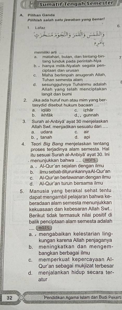 Sumatif Tengah Semester
A. Pilihan Ganda
Pilihlah salah satu jawaban yang benar!
1. Lafaz
6.
  
memiliki arti
a. matahari, bulan, dan bintang-bin- 7
tang tunduk pada perintah-Nya
b.  hanya milik-Nyalah segala pen-
ciptaan dan urusan
c. Maha berlimpah anugerah Allah,
Tuhan semesta alam
d. sesungguhnya Tuhanmu adalah
Allah yang telah menciptakan
langit dan bumi
2. Jika ada huruf nun atau mim yang ber-
tasydid disebut hukum bacaan ....
a. iqlāb c. izhār
b. ikhfāk d.. , gunnah
3. Surah al-Anbiyã' ayat 30 menjelaskan
Allah Swt. menjadikan sesuatu dari ..
a. udara c. air
b. tanah d. api
4. Teori Big Bang menjelaskan tentang
proses terjadinya alam semesta. Hal
itu sesuai Surah al-Anbiyā' ayat 30. Ini
menunjukkan bahwa .... CHOTS
a.  Al-Qur'an sejalan dengan ilmu
b. ilmu sebab diturunkannya Al-Qur'an
c. Al-Qur'an berlawanan dengan ilmu
d. Al-Qur'an turun bersama ilmu
5. Manusia yang berakal sehat tentu
dapat mengambil pelajaran bahwa ke-
beradaan alam semesta menunjukkan
kekuasaan dan kebesaran Allah Swt..
Berikut tidak termasuk nilai positif di
balik penciptaan alam semesta adalah
... CHOTS
a. mengabaikan kelestarian ling-
kungan karena Allah penjaganya
b. meningkatkan dan mengem-
bangkan berbagai ilmu
c. memperkuat kepercayaan Al-
Qur'an sebagai mukjizat terbesar
d. menjalankan hidup secara ter-
atur 
32 Pendidikan Agama Islam dan Budi Pekerti