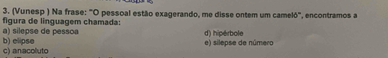 (Vunesp ) Na frase: "O pessoal estão exagerando, me disse ontem um camelô", encontramos a
figura de linguagem chamada:
a) silepse de pessoa d) hipérbole
b) elipse e) silepse de número
c) anacoluto