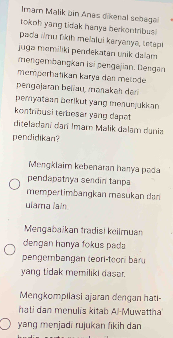 Imam Malik bin Anas dikenal sebagai
tokoh yang tidak hanya berkontribusi
pada ilmu fıkih melalui karyanya, tetapi
juga memiliki pendekatan unik dalam
mengembangkan isi pengajian. Dengan
memperhatikan karya dan metode
pengajaran beliau, manakah dari
pernyataan berikut yang menunjukkan
kontribusi terbesar yang dapat
diteladani dari Imam Malik dalam dunia
pendidikan?
Mengklaim kebenaran hanya pada
pendapatnya sendiri tanpa
mempertimbangkan masukan dari
ulama lain.
Mengabaikan tradisi keilmuan
dengan hanya fokus pada
pengembangan teori-teori baru
yang tidak memiliki dasar.
Mengkompilasi ajaran dengan hati-
hati dan menulis kitab Al-Muwattha'
yang menjadi rujukan fikih dan