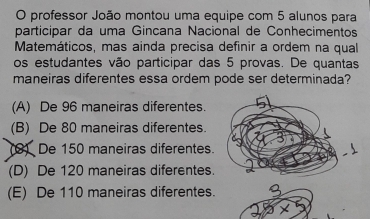 professor João montou uma equipe com 5 alunos para
participar da uma Gincana Nacional de Conhecimentos
Matemáticos, mas ainda precisa definir a ordem na qual
os estudantes vão participar das 5 provas. De quantas
maneiras diferentes essa ordem pode ser determinada?
(A) De 96 maneiras diferentes.
(B) De 80 maneiras diferentes.
(8) De 150 maneiras diferentes.
(D) De 120 maneiras diferentes.
(E) De 110 maneiras diferentes.