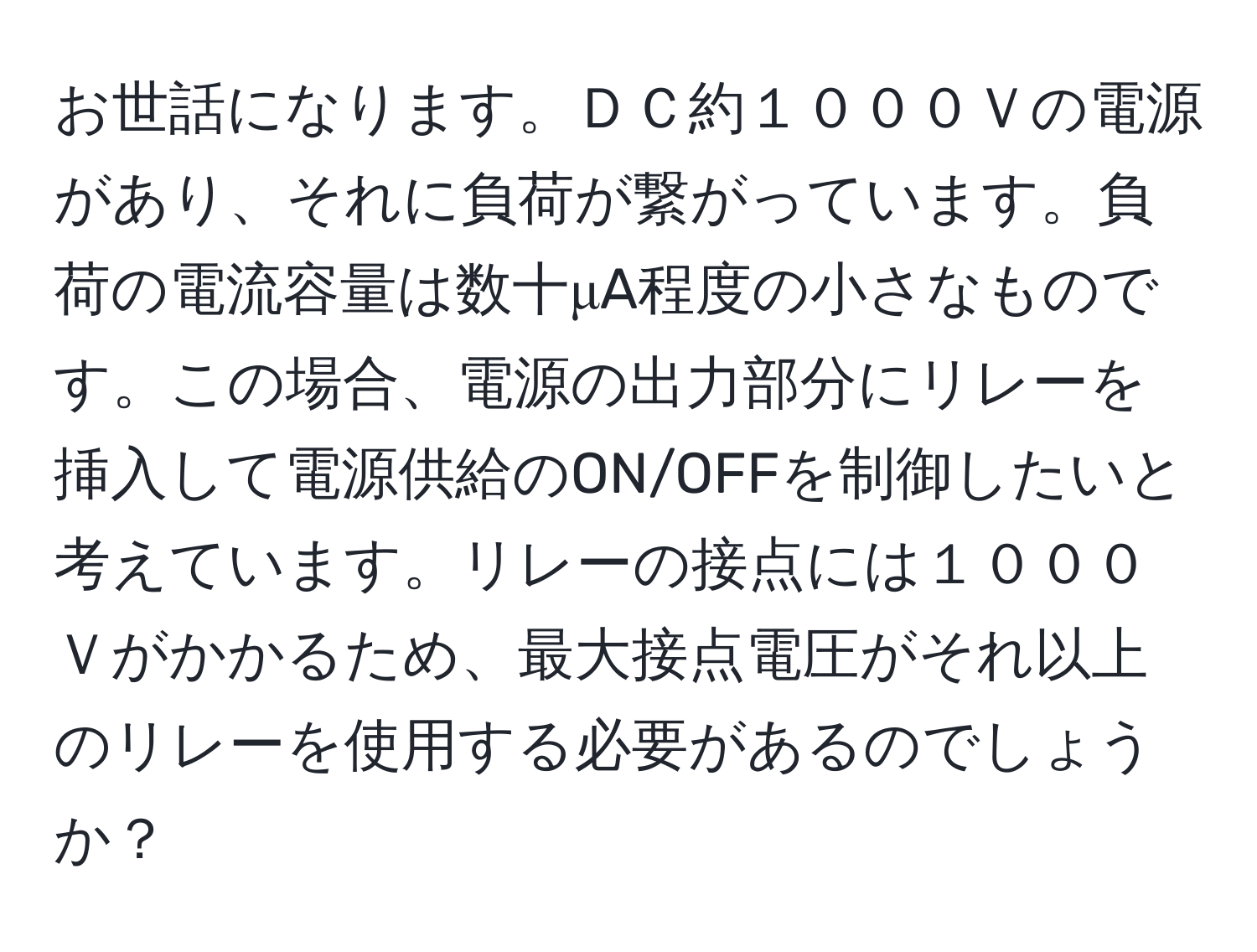 お世話になります。ＤＣ約１０００Ｖの電源があり、それに負荷が繋がっています。負荷の電流容量は数十μA程度の小さなものです。この場合、電源の出力部分にリレーを挿入して電源供給のON/OFFを制御したいと考えています。リレーの接点には１０００Ｖがかかるため、最大接点電圧がそれ以上のリレーを使用する必要があるのでしょうか？