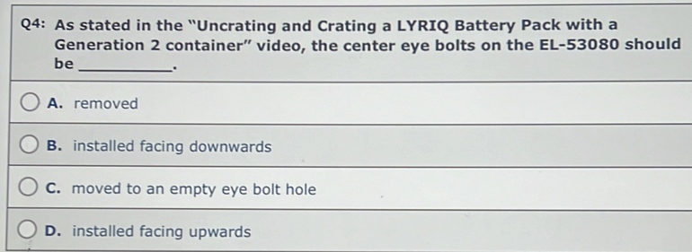 As stated in the 'Uncrating and Crating a LYRIQ Battery Pack with a
Generation 2 container” video, the center eye bolts on the EL- 53080 should
be_
.
A. removed
B. installed facing downwards
C. moved to an empty eye bolt hole
D. installed facing upwards