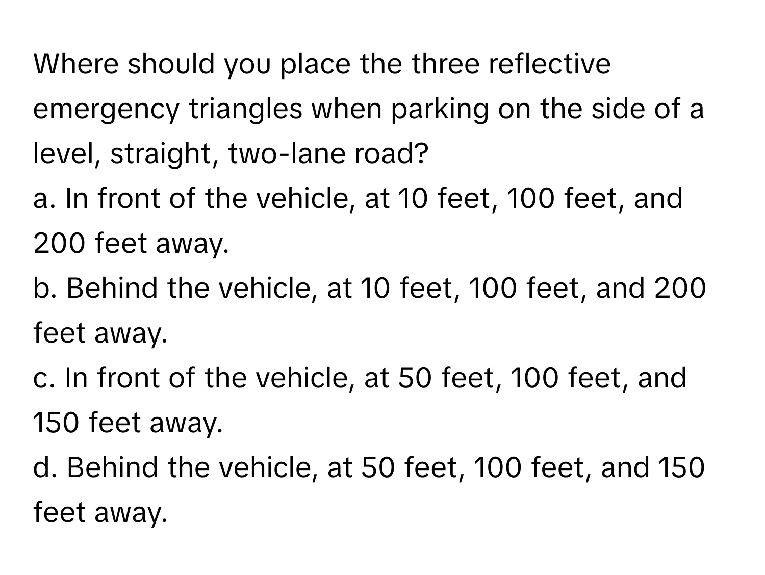 Where should you place the three reflective emergency triangles when parking on the side of a level, straight, two-lane road? 

a. In front of the vehicle, at 10 feet, 100 feet, and 200 feet away.
b. Behind the vehicle, at 10 feet, 100 feet, and 200 feet away.
c. In front of the vehicle, at 50 feet, 100 feet, and 150 feet away.
d. Behind the vehicle, at 50 feet, 100 feet, and 150 feet away.