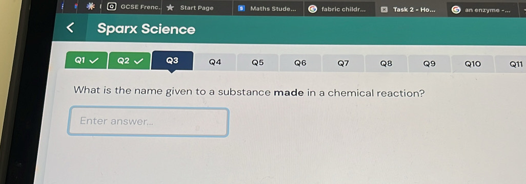 GCSE Frenc. Start Page Maths Stude... fabric childr... Task 2 - Ho. an enzyme -... 
Sparx Science
Q1 Q2 Q3 Q4 Q5 Q6 Q7 Q8 Q9 Q10 Q11
What is the name given to a substance made in a chemical reaction? 
Enter answer...