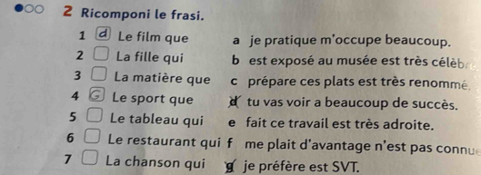 Ricomponi le frasi. 
1 Le film que a je pratique m’occupe beaucoup. 
2 La fille qui b est exposé au musée est très célèb 
3 La matière que cr prépare ces plats est très renommé. 
4 Le sport que tu vas voir a beaucoup de succès. 
5 Le tableau qui e fait ce travail est très adroite. 
6 Le restaurant qui f me plait d'avantage n'est pas connu 
7 La chanson qui je préfère est SVT.