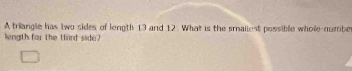 A triangle has two sides of length 13 and 12. What is the smaliest possible whole-numbe 
length for the third side