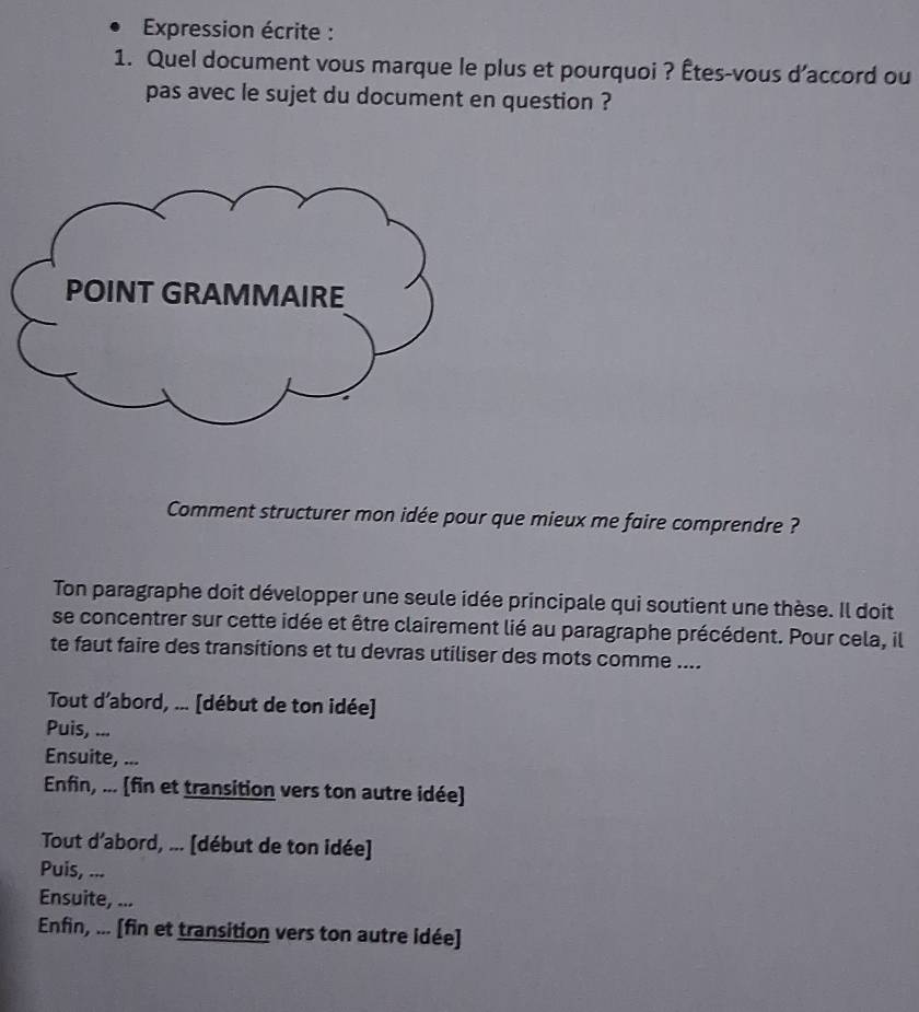 Expression écrite :
1. Quel document vous marque le plus et pourquoi ? Êtes-vous d’accord ou
pas avec le sujet du document en question ?
Comment structurer mon idée pour que mieux me faire comprendre ?
Ton paragraphe doit développer une seule idée principale qui soutient une thèse. Il doit
se concentrer sur cette idée et être clairement lié au paragraphe précédent. Pour cela, il
te faut faire des transitions et tu devras utiliser des mots comme ....
Tout d’abord, ... [début de ton idée]
Puis, ...
Ensuite, ...
Enfin, ... (fin et transition vers ton autre idée)
Tout d’abord, ... [début de ton idée]
Puis, ...
Ensuite, ...
Enfin, ... [fin et transition vers ton autre idée]