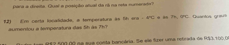 para a direita. Qual a posição atual da rã na reta numerada? 
12) Em certa localidade, a temperatura às 5h era -4°C e às 7h, 0°C. Quantos graus 
aumentou a temperatura das 5h às 7h?
R$2 500.00 na sua conta bancária. Se ele fizer uma retirada de R$3,100,0