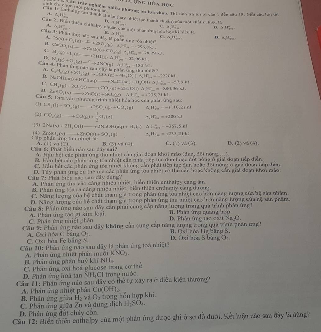 #  Lư ợng hóa học
sinh chỉ chọn một phương án.
* Cầu trắc nghiệm nhiều phương án lựa chọn. Thí sinh trá lời từ câu 1 đến câu 18. Mỗi câu hỏi thị
Cầu 1: Enthalpy tạo thành chuẩn (hay nhiệt tạo thành chuẩn) của một chất ki hiệu là
A. △ _cH_(299)°. △ _1H_(299)°.
B.
A. △ _1H_(298)°.
C. △ _aH_(204)° D. △ _1H_(2n)^a.
Câu 2: Biến thiên enthalpy chuẩn của một phản ứng hóa học kí hiệu là △ _1H_(299)°.
B. △ _rH_(208)°.
Câu 3: Phân ứng nào sau đây là phản ứng tòa nhiệt? 2S(s)+O_2(g)to 2SO_2(g)△ _2(ga^circ =-296,8kJ. C. △ _xH_(208)°.
A.
D.
B.
C.
Câu 4: N_2(g)+O_2(g)to 2NO(g)△ _1H_(208)°=180kJ. H_2(g)+I_2(s)to 2HI(g)△ _1H_(298)°=52,96kJ. CaCO_3(s)to CaO(s)+CO_2(g)△ _rH_(298)^o=178,29kJ.
D.
Phân ứng nào sau dây
A.
B. NaOH(aq)+HCl(aq)to NaCl(aq)+H_2O(l)△ _rH_(298)°=-57.9kJ. C_3H_8(g)+5O_2(g)to 3CO_2(g)+4H_2O(l)△ ,H_(298)°=-2220kJ. là   3t
C. CH_4(g)+2O_2(g)to CO_2(g)+2H_2O(l)△ _rH_(298)°=-890.36kJ.
D. ZnSO_4(s)to ZnO(s)+SO_2(g)△ _1H_(208)°=+235,21kJ.
Câu 5: Dựa vào phương trình nhiệt hóa học của phản ứng sau:
(1) CS_2(l)+3O_2(g)to 2SO_2(g)+CO_2(g) H_(296)°=-1110,21kJ
(2) CO_2(g)to CO(g)+ 1/2 O_2(g)
△ H_(298)°=+280kJ
(3) 2Na(s)+2H_2O(l)to 2NaOH(aq)+H_2 (s) ^ H_(298)°=-367,5kJ
(4) ZnSO_4(s)to ZnO(s)+SO_2(g) ^ H_(298)°=+235,21kJ
Cặp phản ứng thu nhiệt là: D. (2) và (4 )、
A. (1) và (2). B. (3) và (4). C. (1) và (3).
Câu 6: Phát biểu nào sau dây sai?
A. Hầu hết các phản ứng thu nhiệt cần giai đoạn khơi mào (đun, đốt nóng,...).
B. Hầu hết các phản ứng tỏa nhiệt cần phải tiếp tục dun hoặc đốt nóng ở giai đoạn tiếp diễn.
C. Hầu hết các phản ứng tỏa nhiệt không cần phải tiếp tục đun hoặc đốt nóng ở giai đoạn tiếp diễn.
D. Tùy phản ứng cụ thể mà các phản ứng tỏa nhiệt có thể cần hoặc không cần giai đoạn khơi mào.
Câu 7: Phát biểu nào sau dây đúng?
A. Phản ứng thu vào càng nhiều nhiệt, biến thiên enthalpy càng âm.
B. Phản ứng tỏa ra cảng nhiều nhiệt, biển thiên enthaply càng dương.
C. Năng lượng của hệ chật tham gia trong phản ứng tỏa nhiệt cao hơn năng lượng của hệ sản phẩm.
D. Năng lượng của hệ chất tham gia trong phản ứng thu nhiệt cao hơn năng lượng của hệ sản phẩm.
Câu 8: Phản ứng nào sau đây cần phải cung cấp năng lượng trong quá trình phản ứng?
A. Phản ứng tạo gi kim loại. B. Phản ứng quang hợp.
C. Phản ứng nhiệt phân. D. Phản ứng tạo oxit Na_2O.
Câu 9: Phản ứng nào sau đây không cần cung cấp năng lượng trong quá trình phản ứng?
A. Oxi hóa C bằng O_2. B. Oxi hóa Hg bằng S.
D. Oxi hóa S băng
C. Oxi hòa Fe bằng S. O_2.
Câu 10: Phản ứng nào sau đây là phản ứng toả nhiệt?
A. Phản ứng nhiệt phân muôi KNO_3.
B. Phản ứng phân huỷ khí NH_3.
C. Phản ứng oxi hoá glucose trong cơ thể.
D. Phản ứng hoà tan NH₄Cl trong nước.
Câu 11: Phản ứng nào sau đây có thể tự xảy ra ở điều kiện thường?
A. Phản ứng nhiệt phân Cu(OH)_2.
B. Phản ứng giữa H_2 và O_2 trong hỗn hợp khí.
C. Phản ứng giữa Zn và dung dịch H_2SO_4.
D. Phản ứng đốt cháy cồn.
Câu 12: Biến thiên enthalpy của một phản ứng được ghi ở sơ đồ dưới. Kết luận nào sau đây là đúng?
