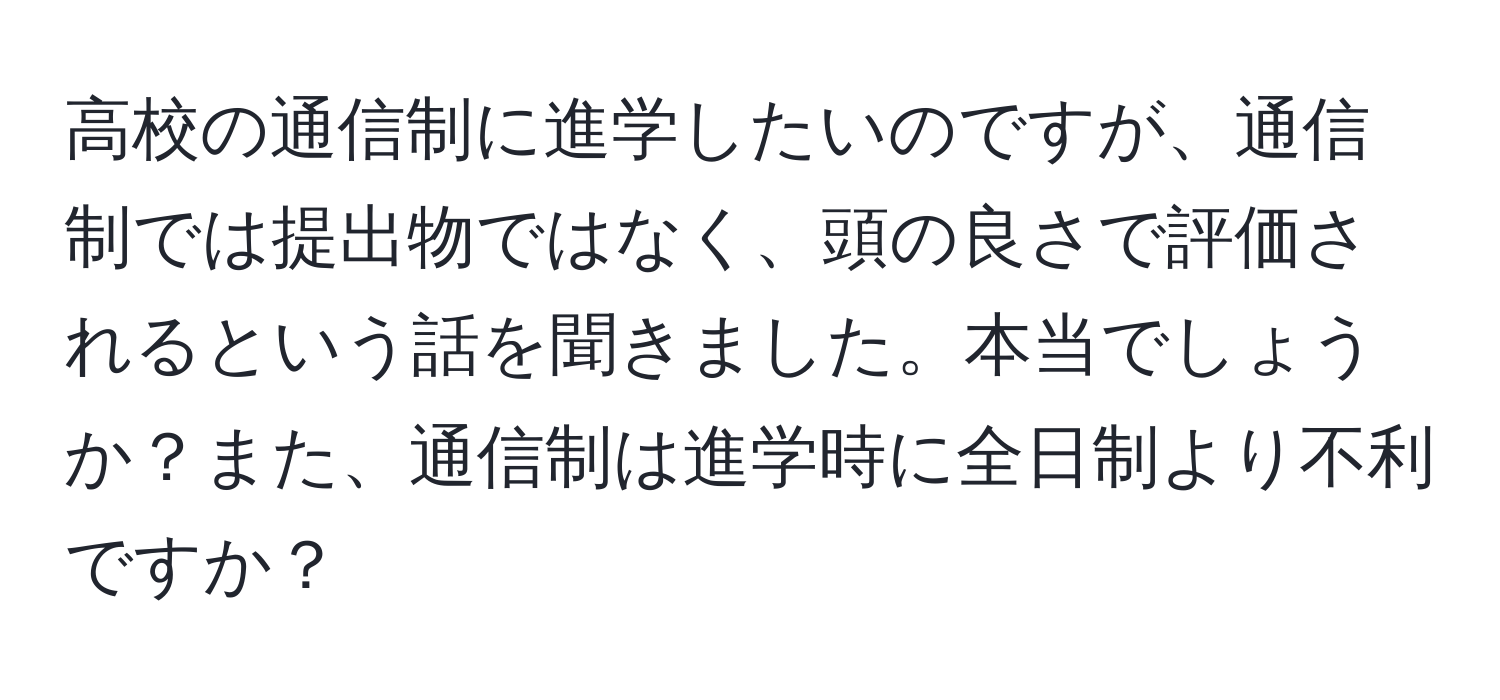 高校の通信制に進学したいのですが、通信制では提出物ではなく、頭の良さで評価されるという話を聞きました。本当でしょうか？また、通信制は進学時に全日制より不利ですか？