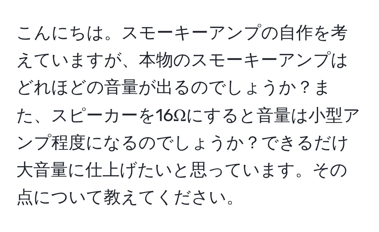 こんにちは。スモーキーアンプの自作を考えていますが、本物のスモーキーアンプはどれほどの音量が出るのでしょうか？また、スピーカーを16Ωにすると音量は小型アンプ程度になるのでしょうか？できるだけ大音量に仕上げたいと思っています。その点について教えてください。