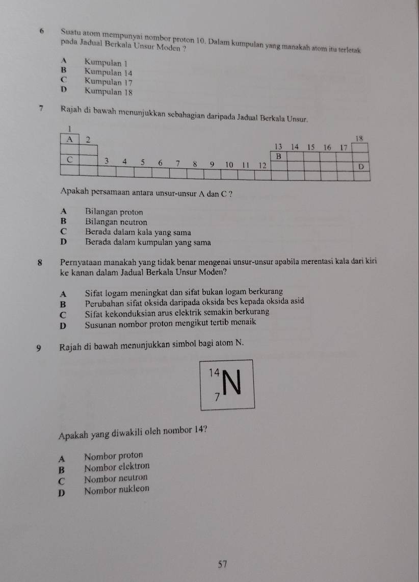 Suatu atom mempunyai nombor proton 10. Dalam kumpulan yang manakah atom itu terletak
pada Jadual Berkala Unsur Moden ?
A Kumpulan 1
B Kumpulan 14
C Kumpulan 17
D Kumpulan 18
7 Rajah di bawah menunjukkan sebahagian daripada Jadual Berkala Unsur.
Apakah persamaan antara unsur-unsur A dan C ?
A Bilangan proton
B Bilangan neutron
C Berada dalam kala yang sama
D Berada dalam kumpulan yang sama
8 Pernyataan manakah yang tidak benar mengenai unsur-unsur apabila merentasi kala dari kiri
ke kanan dalam Jadual Berkala Unsur Moden?
A Sifat logam meningkat dan sifat bukan logam berkurang
B Perubahan sifat oksida daripada oksida bes kepada oksida asid
C Sifat kekonduksian arus elektrik semakin berkurang
D Susunan nombor proton mengikut tertib menaik
9 Rajah di bawah menunjukkan simbol bagi atom N.
14 N
7
Apakah yang diwakili oleh nombor 14?
A Nombor proton
B Nombor elektron
C Nombor neutron
D Nombor nukleon
57