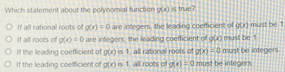 Which statement about the polynomial function g(x) is true?
If all rational roots of g(x)=0 are integers, the leading coefficient of g(x) must be 1
If all roots of g(x)=0 are integers, the leading coefficient of g(x) must be 1
If the leading coefficient of g(x) is 1, all rational roots of g(x)=0 must be integers.
If the leading coefficient of g(x) is 1, all roots of g(x)=0 must be integers.