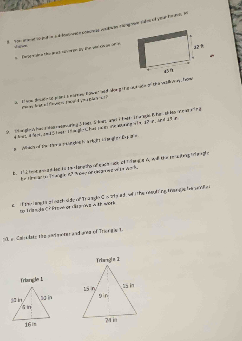 You intend to put in a 4-foot -wide concrete walkway along two sides of your house, as 
shown. 
a. Determine the area covered by the walkway only 
b. If you decide to plant a narrow flower bed along the outside of the walkway, how 
many feet of flowers should you plan for? 
9. Triangle A has sides measuring 3 feet, 5 feet, and 7 feet : Triangle B has sides measuring
4 feet, 4 feet, and 5 feet : Triangle C has sides measuring 5 in, 12 in, and 13 in. 
a. Which of the three triangles is a right triangle? Explain. 
b. If 2 feet are added to the lengths of each side of Triangle A, will the resulting triangle 
be similar to Triangle A? Prove or disprove with work. 
c. If the length of each side of Triangle C is tripled, will the resulting triangle be similar 
to Triangle C? Prove or disprove with work. 
10. a. Calculate the perimeter and area of Triangle 1. 
Triangle 2
Triangle 1
