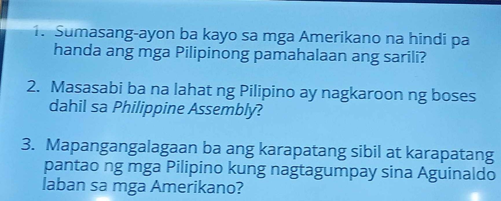 Sumasang-ayon ba kayo sa mga Amerikano na hindi pa 
handa ang mga Pilipinong pamahalaan ang sarili? 
2. Masasabi ba na lahat ng Pilipino ay nagkaroon ng boses 
dahil sa Philippine Assembly? 
3. Mapangangalagaan ba ang karapatang sibil at karapatang 
pantao ng mga Pilipino kung nagtagumpay sina Aguinaldo 
laban sa mga Amerikano?