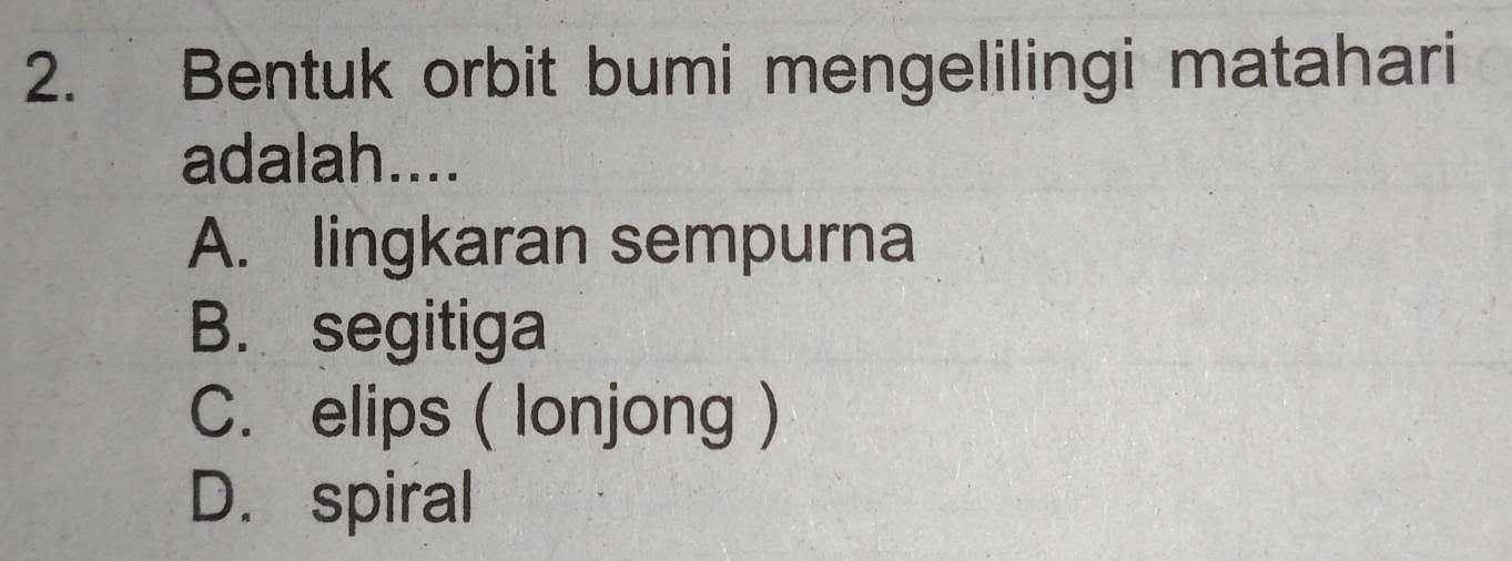 Bentuk orbit bumi mengelilingi matahari
adalah....
A. lingkaran sempurna
B. segitiga
C. elips ( lonjong )
D. spiral