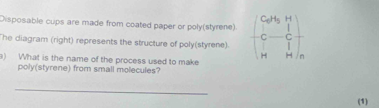 Disposable cups are made from coated paper or poly(styrene). beginpmatrix C_0H_5H C-C H&Hendpmatrix
The diagram (right) represents the structure of poly(styrene). 
a) What is the name of the process used to make 
poly(styrene) from small molecules? 
_ 
(1)