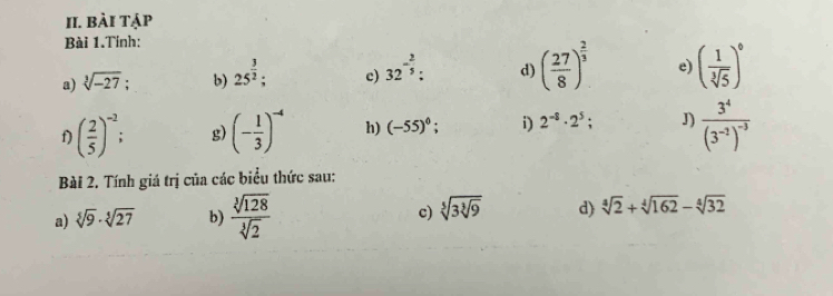 bài tạp 
Bài 1.Tính: 
a) sqrt[3](-27) b) 25^(frac 3)2; c) 32^(-frac 2)5 : d) ( 27/8 )^ 2/3  e) ( 1/sqrt[3](5) )^0
f) ( 2/5 )^-2; g) (- 1/3 )^-4 h) (-55)^0; i) 2^(-8)· 2^5; J) frac 3^4(3^(-2))^-3
Bài 2. Tính giá trị của các biểu thức sau: 
a) sqrt[5](9)· sqrt[5](27) b)  sqrt[3](128)/sqrt[3](2)  c) sqrt[5](3sqrt [3]9) d) sqrt[4](2)+sqrt[4](162)-sqrt[4](32)