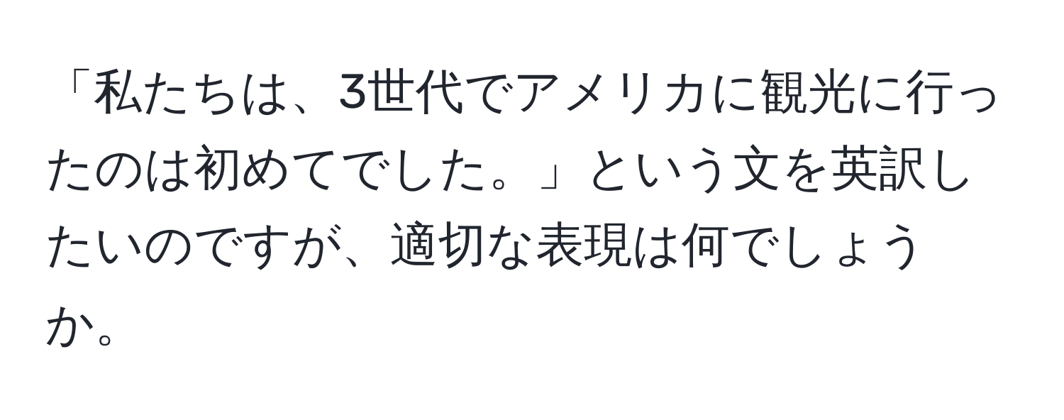 「私たちは、3世代でアメリカに観光に行ったのは初めてでした。」という文を英訳したいのですが、適切な表現は何でしょうか。