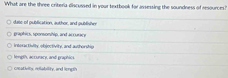 What are the three criteria discussed in your textbook for assessing the soundness of resources?
date of publication, author, and publisher
graphics, sponsorship, and accuracy
interactivity, objectivity, and authorship
length, accuracy, and graphics
creativity, reliability, and length