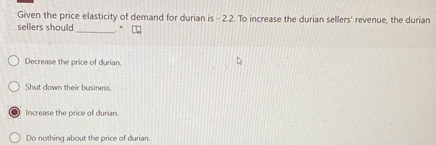 Given the price elasticity of demand for durian is - 2.2. To increase the durian sellers' revenue, the durian
sellers should _. *
Decrease the price of durian.
Shut down their business.
Increase the price of durian.
Do nothing about the price of durian.