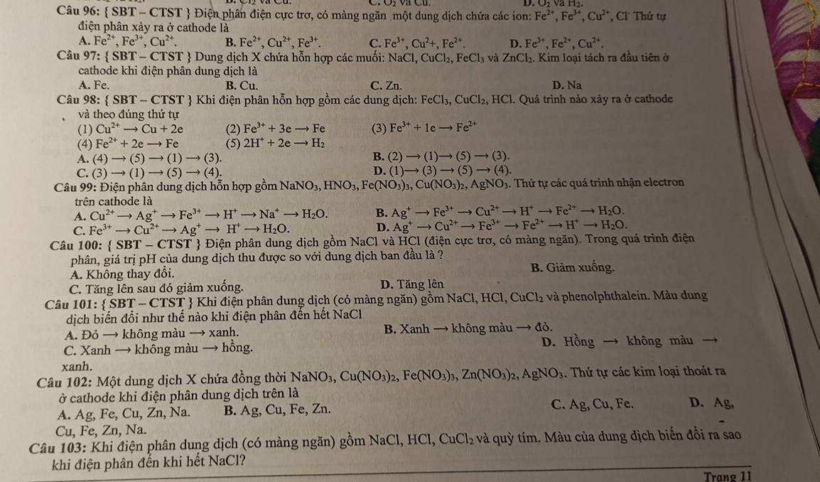 D.
Câu 96:  SBT-CTST Điện phân điện cực trơ, có màng ngăn một dung dịch chứa các ion: Fe^(2+),Fe^(3+),Cu^(2+) , C Thứ tự
điện phân xảy ra ở cathode là
A. Fe^(2+),Fe^(3+),Cu^(2+). B. Fe^(2+),Cu^(2+),Fe^(3+). C. Fe^(3+),Cu^2+,Fe^(2+). D. Fe^(3+),Fe^(2+),Cu^(2+).
Câu 97:  SBT-CTST  Dung dịch X chứa hỗn hợp các muối: NaCl,CuCl_2,FeCl_3 và ZnCl_2. Kim loại tách ra đầu tiên ở
cathode khi điện phân dung dịch là
A. Fe. B. Cu. C. Zn. D. Na
Câu 98: SBT-CTST  Khi điện phân hỗn hợp gồm các dung dịch: FeCl_3,CuCl_2, .HCl. Quá trình nào xảy ra ở cathode
và theo đúng thứ tự
(1) Cu^(2+)to Cu+2e (2) Fe^(3+)+3eto Fe (3) Fe^(3+)+1eto Fe^(2+)
(4) Fe^(2+)+2eto Fe (5) 2H^++2eto H_2
A. (4)to (5)to (1)to (3). B. (2)to (1)to (5)to (3).
D.
C. (3)to (1)to (5)to (4). (1)to (3)to (5)to (4).
Câu 99: Điện phân dung dịch hỗn hợp gồm NaNO_3,HNO_3,Fe(NO_3)_3,Cu(NO_3)_2,AgNO_3 4. Thứ tự các quá trình nhận electron
trên cathode là
A. Cu^(2+) _  Ag^+to Fe^(3+)to H^+to Na^+to H_2O. B. Ag^+to Fe^(3+)to Cu^(2+)to H^+to Fe^(2+)to H_2O.
C. Fe^(3+)to Cu^(2+)to Ag^+to H^+to H_2O.
D. Ag^+to Cu^(2+)to Fe^(3+)to Fe^(2+)to H^+to H_2O.
Câu 100:  SBT-CTST  Điện phân dung dịch gồm NaCl và HCl (điện cực trơ, có màng ngăn). Trong quá trình điện
phân, giá trị pH của dung dịch thu được so với dung dịch ban đầu là ?
A. Không thay đổi. B. Giảm xuống.
C. Tăng lên sau đó giảm xuống. D. Tăng lên
Câu 101:  SBT- CTST  Khi điện phân dung dịch (có màng ngăn) ghat omNaCl,HC CuCl_2 và phenolphthalein. Màu dung
dịch biến đổi như thế nào khi điện phân đến hết NaCl
A. Đỏ → không màu → xanh. B. Xanh → không màu đỏ.
C. Xanh → khỗng màu → hồng. D. Hồng không màu
xanh.
Câu 102: Một dung dịch X chứa đồng thời NaNO_3,Cu(NO_3)_2,Fe(NO_3)_3,Zn(NO_3)_2,AgNO_3. Thứ tự các kim loại thoát ra
ở cathode khi điện phân dung dịch trên là
A. Ag, Fe, Cu, Zn, Na. B. Ag, Cu, Fe, Zn. C. Ag,Cu , Fe. D. Ag,
Cu, Fe, Zn, Na.
Câu 103: Khi điện phân dung dịch (có màng ngăn) gồm NaCl,HCl,CuCl_2 và quỳ tím. Màu của dung dịch biến đồi ra sao
khi điện phân đến khi hết NaCl?
Trang 11