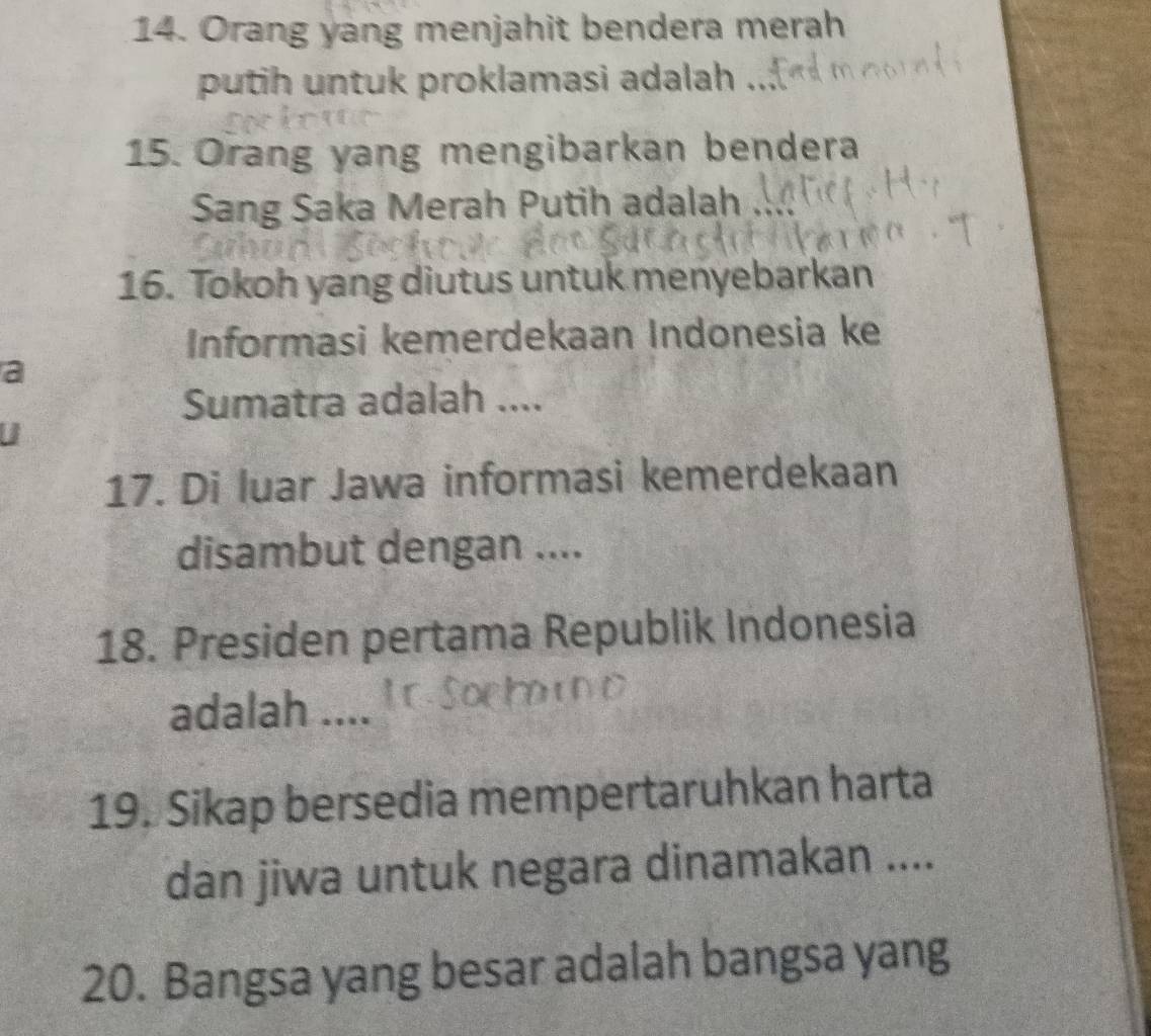 Orang yang menjahit bendera merah 
putih untuk proklamasi adalah ... 
15. Orang yang mengibarkan bendera 
Sang Saka Merah Putih adalah 
16. Tokoh yang diutus untuk menyebarkan 
Informasi kemerdekaan Indonesia ke 
a 
Sumatra adalah .... 
17. Di luar Jawa informasi kemerdekaan 
disambut dengan .... 
18. Presiden pertama Republik Indonesia 
adalah .... 
19. Sikap bersedia mempertaruhkan harta 
dan jiwa untuk negara dinamakan .... 
20. Bangsa yang besar adalah bangsa yang