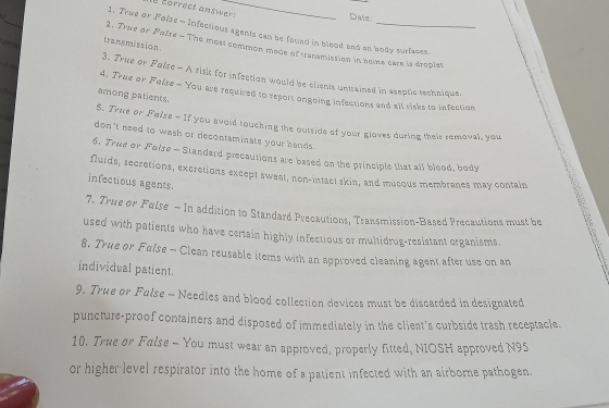 correct ans wer s_ 
_ 
Date: 
1. True or Folse - Infectious agents cam be found in blood and an body surfases. 
transmission 
2. True or Palse - The most common mede of transmistion in home care is droplet 

3. True or Palse - A risi for infection would be clients untrained in aseptic technique. 
A. True ov False - You are required to report ongoing infections and all risks to infection 
among patients. 
S. Tree or False - If you avoid touching the outside of your gloves during their removal, you 
don't need to wash or decontaminate your hands. 
6. True or Folse - Standard precautions are based on the principle that all blood, body 
fluids, secretions, excretions except sweat, non-intact skin, and mucous membranes may contain 
infectious agents. 
7. True or Fulse - In addition to Standard Precautions, Transmission-Based Precautions must be 
used with patients who have certain highly infectious or multidrug-resistant organisms. 
8. True or Fulse - Clean reusable items with an approved cleaning agent after use on an 
individual patient. 
9. True or Fulse - Needles and blood collection devices must be discarded in designated 
puncture-proof containers and disposed of immediately in the client's curbside trash receptacle. 
10. True or False - You must wear an approved, properly fitted, NIOSH approved N95 
or higher level respirator into the home of a patient infected with an airborne pathogen.