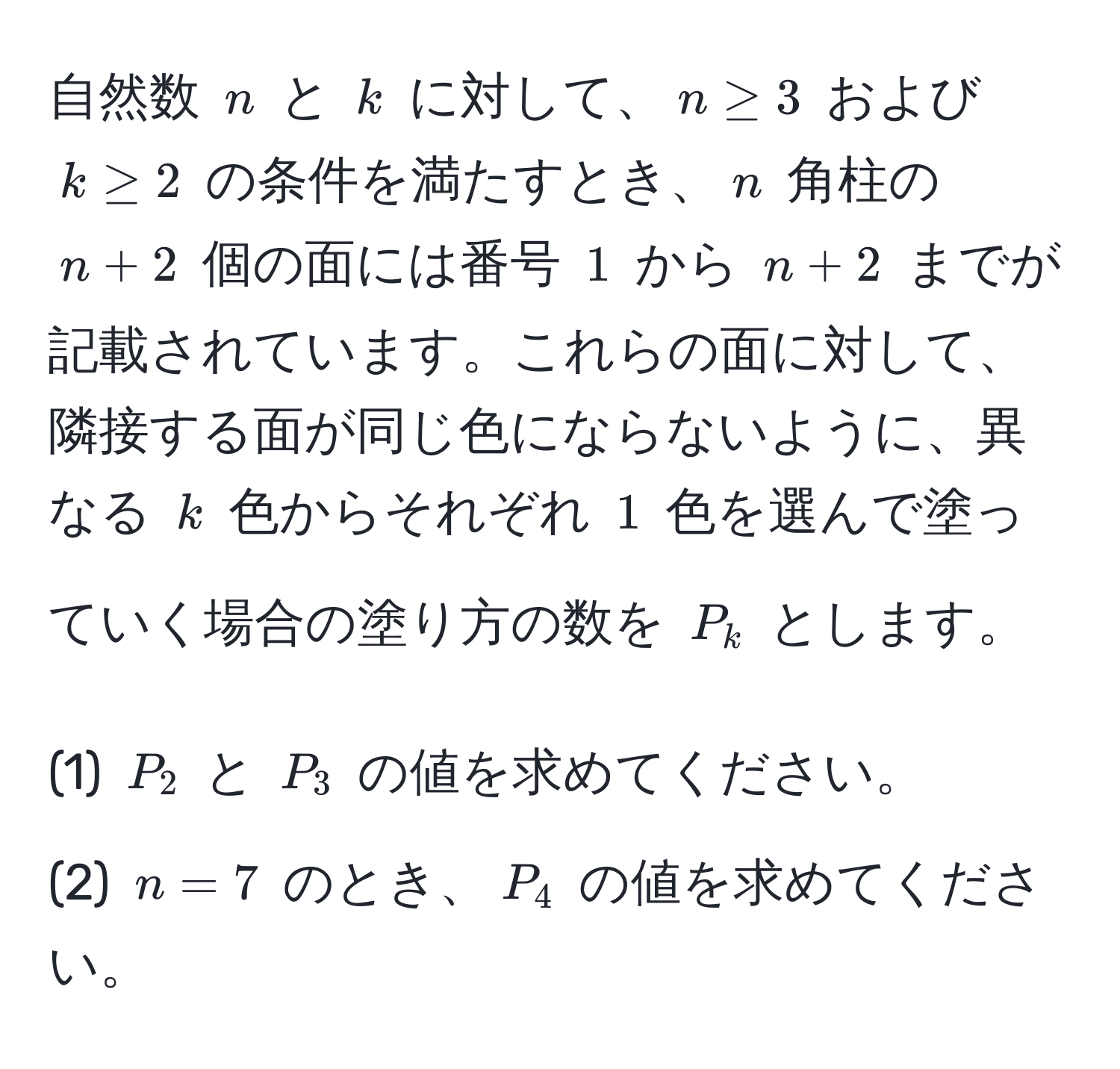 自然数 ( n ) と ( k ) に対して、( n ≥ 3 ) および ( k ≥ 2 ) の条件を満たすとき、( n ) 角柱の ( n + 2 ) 個の面には番号 ( 1 ) から ( n + 2 ) までが記載されています。これらの面に対して、隣接する面が同じ色にならないように、異なる ( k ) 色からそれぞれ ( 1 ) 色を選んで塗っていく場合の塗り方の数を ( P_k ) とします。

(1) ( P_2 ) と ( P_3 ) の値を求めてください。
(2) ( n=7 ) のとき、( P_4 ) の値を求めてください。