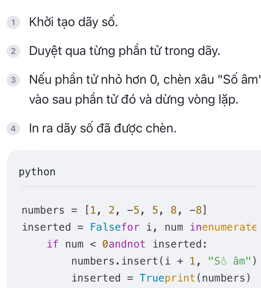 ① Khởi tạo dãy số. 
2 Duyệt qua từng phần tử trong dãy. 
3 Nếu phần tử nhỏ hơn 0, chèn xâu "Số âm" 
vào sau phần tử đó và dừng vòng lặp.
4 In ra dãy số đã được chèn. 
python 
numbers =[1,2,-5,5,8,-8]
inserted = Falsefor i, num inenumerate 
if num<0</tex> Dandnot inserted: 
numbers.insert (i+1 ,,''Shat '' am'') 
inserted = Trueprint(numbers)