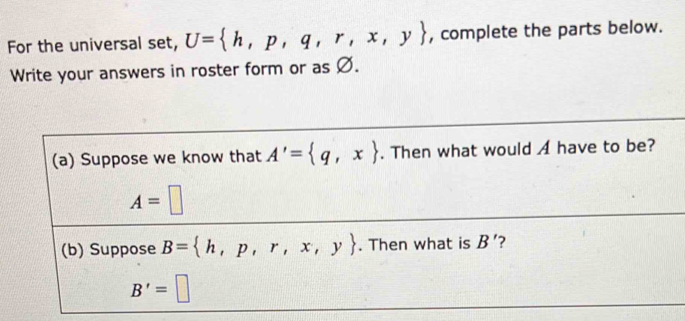 For the universal set, U= h,p,q,r,x,y , complete the parts below. 
Write your answers in roster form or as Ø. 
(a) Suppose we know that A'= q,x. Then what would A have to be?
A=□
(b) Suppose B= h,p,r,x,y. Then what is B' ?
B'=□