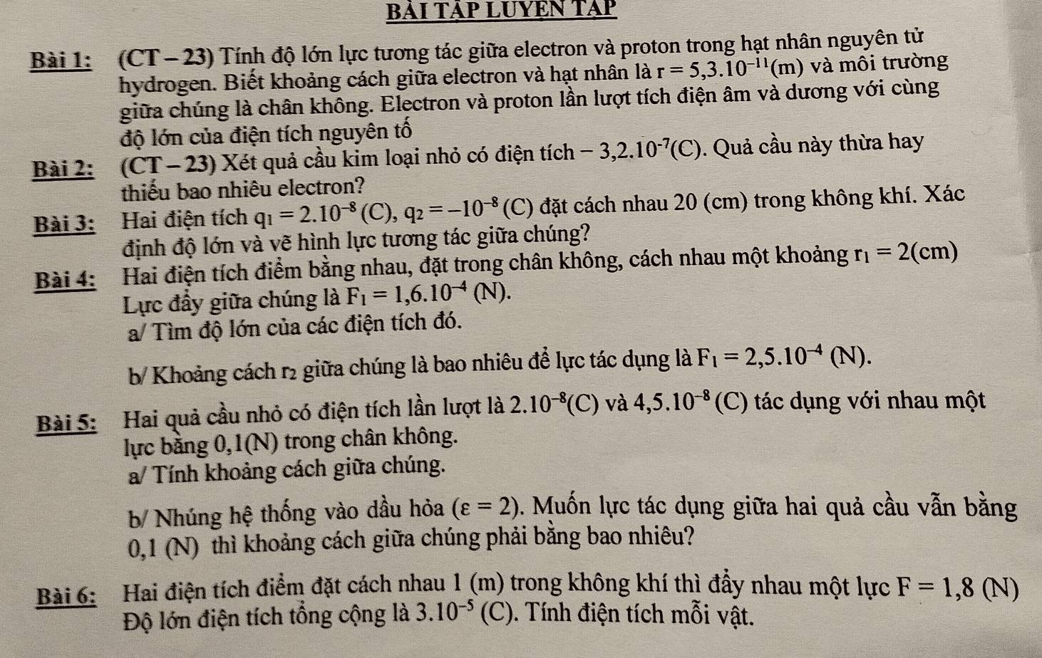 BẢI TẢP LUYEN TAP
Bài 1: (CT- 23) Tính độ lớn lực tương tác giữa electron và proton trong hạt nhân nguyên tử
hydrogen. Biết khoảng cách giữa electron và hạt nhân là r=5,3.10^(-11)(m) và môi trường
giữa chúng là chân không. Electron và proton lần lượt tích điện âm và dương với cùng
độ lớn của điện tích nguyên tố
Bài 2: (CT-23) *  Xét quả cầu kim loại nhỏ có điện tích -3,2.10^(-7)(C). Quả cầu này thừa hay
thiếu bao nhiêu electron?
Bài 3: Hai điện tích q_1=2.10^(-8)(C),q_2=-10^(-8) (C) đặt cách nhau 20 (cm) trong không khí. Xác
định độ lớn và vẽ hình lực tương tác giữa chúng?
Bài 4: Hai điện tích điểm bằng nhau, đặt trong chân không, cách nhau một khoảng r_1=2(cm)
Lực đầy giữa chúng là F_1=1,6.10^(-4)(N).
a/ Tìm độ lớn của các điện tích đó.
b Khoảng cách r2 giữa chúng là bao nhiêu để lực tác dụng là F_1=2,5.10^(-4)(N).
Bài 5: Hai quả cầu nhỏ có điện tích lần lượt là 2.10^(-8)(C) và 4,5.10^(-8) (C) tác dụng với nhau một
lực bằng 0,1(N) trong chân không.
a/ Tính khoảng cách giữa chúng.
b Nhúng hệ thống vào dầu hỏa (varepsilon =2) 1. Muốn lực tác dụng giữa hai quả cầu vẫn bằng
0,1 (N) thì khoảng cách giữa chúng phải bằng bao nhiêu?
Bài 6: Hai điện tích điểm đặt cách nhau 1 (m) trong không khí thì đẩy nhau một lực F=1,8(N)
Độ lớn điện tích tổng cộng là 3.10^(-5) (C). Tính điện tích mỗi vật.