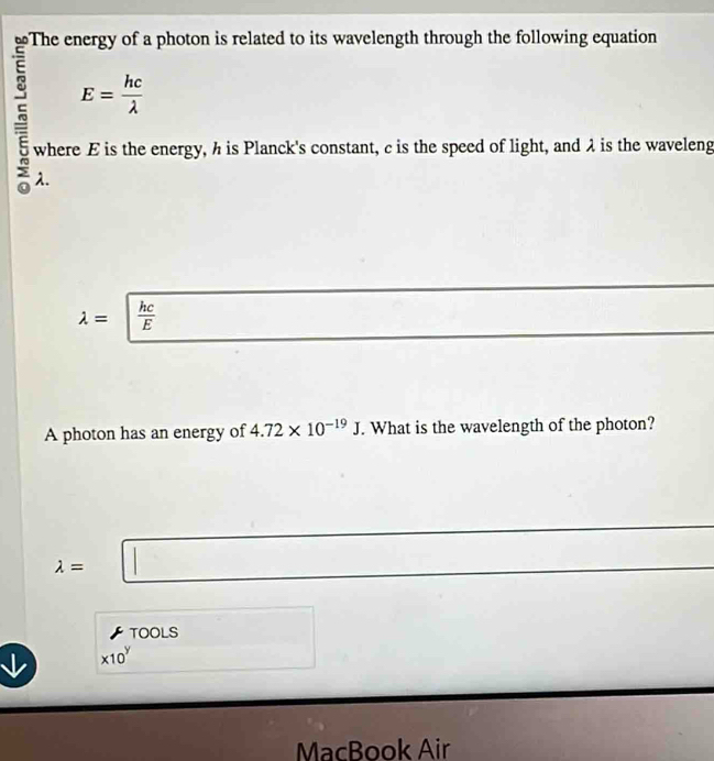 ≌The energy of a photon is related to its wavelength through the following equation
E= hc/lambda  
~ λ. 
where E is the energy, h is Planck's constant, c is the speed of light, and λ is the waveleng
lambda =| hc/E 
A photon has an energy of 4.72* 10^(-19)J. What is the wavelength of the photon? 
||
lambda = | 
TOOLS
* 10^y
MacBook Air