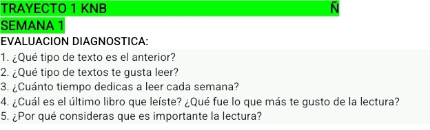 TRAYECTO 1 KNB N 
SEMANA 1 
EVALUACION DIAGNOSTICA: 
1. ¿Qué tipo de texto es el anterior? 
2. ¿Qué tipo de textos te gusta leer? 
3. ¿Cuánto tiempo dedicas a leer cada semana? 
4. ¿Cuál es el último libro que leíste? ¿Qué fue lo que más te gusto de la lectura? 
5. ¿Por qué consideras que es importante la lectura?