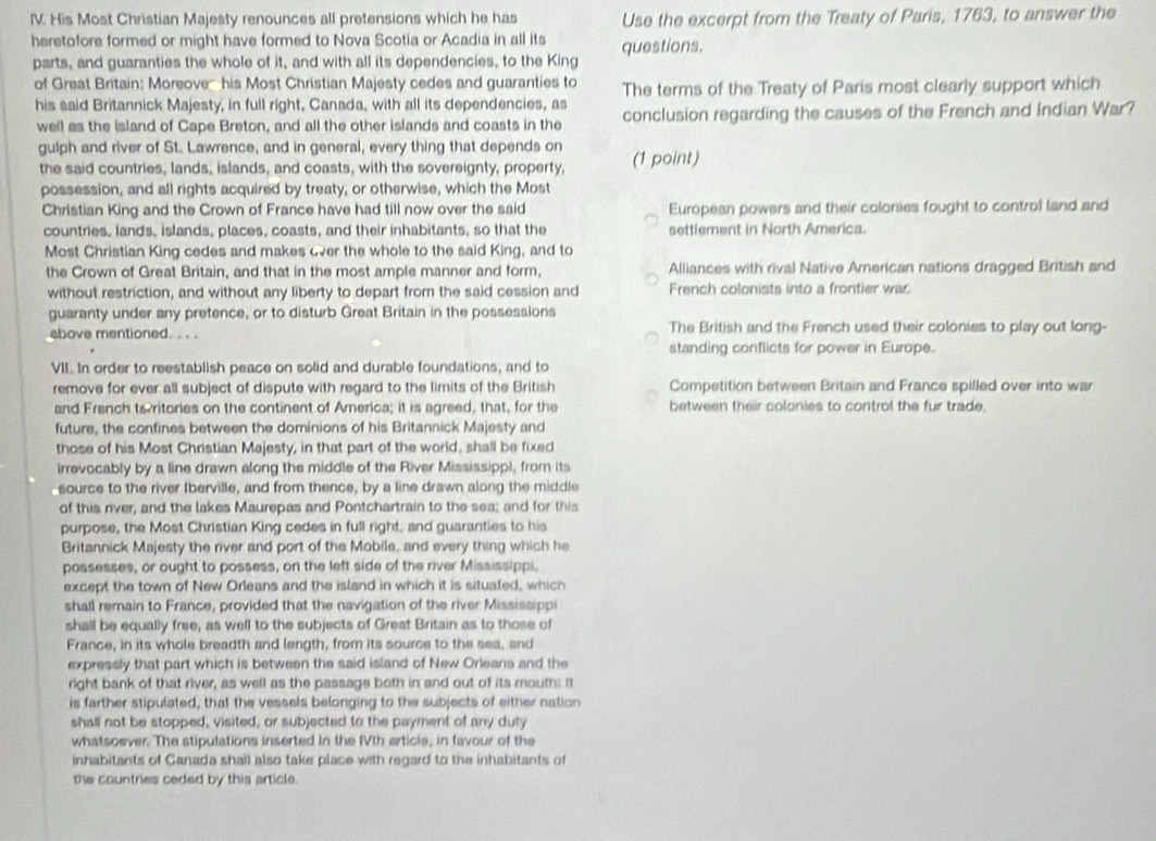 His Most Christian Majesty renounces all pretensions which he has Use the excerpt from the Treaty of Paris, 1763, to answer the
heretofore formed or might have formed to Nova Scotia or Acadia in all its questions.
parts, and guaranties the whole of it, and with all its dependencies, to the King
of Great Britain: Moreove-  his Most Christian Majesty cedes and guaranties to The terms of the Treaty of Paris most clearly support which
his said Britannick Majesty, in full right, Canada, with all its dependencies, as conclusion regarding the causes of the French and Indian War?
well as the island of Cape Breton, and all the other islands and coasts in the
gulph and river of St. Lawrence, and in general, every thing that depends on (1 point)
the said countries, lands, islands, and coasts, with the sovereignty, property,
possession, and all rights acquired by treaty, or otherwise, which the Most
Christian King and the Crown of France have had till now over the said European powers and their colonies fought to control land and
countries, lands, islands, places, coasts, and their inhabitants, so that the settlement in North America.
Most Christian King cedes and makes over the whole to the said King, and to
the Crown of Great Britain, and that in the most ample manner and form, Alliances with rival Native American nations dragged British and
without restriction, and without any liberty to depart from the said cession and French colonists into a frontier war
guaranty under any pretence, or to disturb Great Britain in the possessions
above mentioned. . . . The British and the French used their colonies to play out long-
standing conflicts for power in Europe.
VII. In order to reestablish peace on solid and durable foundations, and to
remove for ever all subject of dispute with regard to the limits of the British Competition between Britain and France spilled over into war
and French to ritories on the continent of America; it is agreed, that, for the between their colonies to control the fur trade.
future, the confines between the dominions of his Britannick Majesty and
those of his Most Christian Majesty, in that part of the world, shall be fixed
irrevocably by a line drawn along the middle of the River Mississippi, from its
source to the river Iberville, and from thence, by a line drawn along the middle
of this river, and the lakes Maurepas and Pontchartrain to the sea; and for this
purpose, the Most Christian King cedes in full right, and guaranties to his
Britannick Majesty the river and port of the Mobile, and every thing which he
possesses, or ought to possess, on the left side of the river Mississippi.
except the town of New Orleans and the island in which it is situated, which
shall remain to France, provided that the navigation of the river Mississippi
shall be equally free, as well to the subjects of Great Britain as to those of
France, in its whole breadth and length, from its source to the sea, and
expressly that part which is between the said island of New Orleans and the
right bank of that river, as well as the passage both in and out of its mouths it
is farther stipulated, that the vessels belonging to the subjects of either nation
shall not be stopped, visited, or subjected to the payment of any duty
whatsoever. The stipulations inserted in the fVth articie, in favour of the
inhabitants of Canada shail also take place with regard to the inhabitants of
the countries ceded by this article.