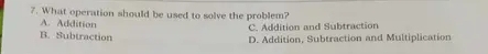 What operation should be used to solve the problem?
A. Addition
C. Addition and Subtraction
B. Subtraction
D. Addition. Subtraction and Multiplication