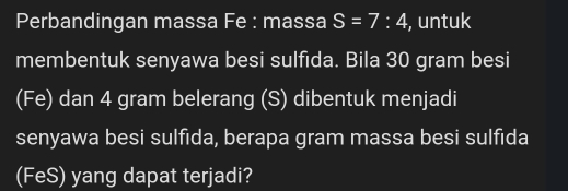 Perbandingan massa Fe : massa S=7:4 , untuk 
membentuk senyawa besi sulfida. Bila 30 gram besi 
(Fe) dan 4 gram belerang (S) dibentuk menjadi 
senyawa besi sulfida, berapa gram massa besi sulfida 
(FeS) yang dapat terjadi?