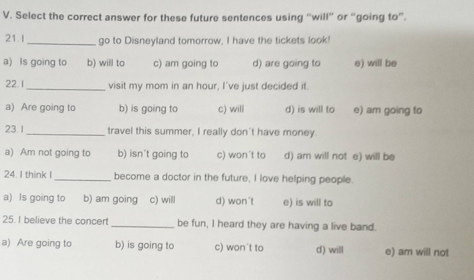 Select the correct answer for these future sentences using “will” or “going to”.
21.I
_go to Disneyland tomorrow, I have the tickets look!
a) Is going to b) will to c) am going to d) are going to e) will be
22. 1_ visit my mom in an hour, I've just decided it.
a) Are going to b) is going to c) will d) is will to e) am going to
23.1 _travel this summer, I really don't have money.
a) Am not going to b) isn't going to c) won't to d) am will not e) will be
24. I think I_ become a doctor in the future, I love helping people.
a) Is going to b) am going c) will d) won't e) is will to
25. I believe the concert_ be fun, I heard they are having a live band.
a) Are going to b) is going to c) won't to
d) will e) am will not