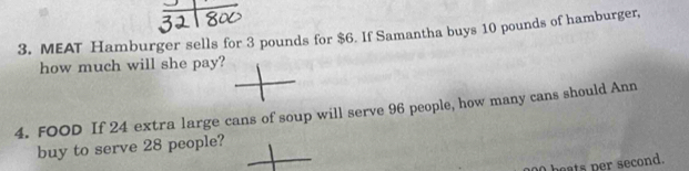 MEAT Hamburger sells for 3 pounds for $6. If Samantha buys 10 pounds of hamburger, 
how much will she pay? 
4. FOOD If 24 extra large cans of soup will serve 96 people, how many cans should Ann 
buy to serve 28 people? 
heats per second.