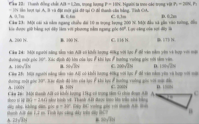 Cầu 22: Thanh đồng chất AB=1,2m , trọng lượng P=10N. Người ta treo các trọng vật P_1=20N,P_2
=3N lần lượt tại A, B và đặt một giá đỡ tại O để thanh cân bằng. Tính OA.
A. 0,7m B. 0,4m C. 0,3m D. 0,2m
Câu 23: Một cái xà nằm ngang chiều dài 10 m trọng lượng 200 N. Một đầu xà gắn vào tường, đầu
kia được giữ bằng sợi dây làm với phương nằm ngang góc 60° '  Lực căng của sợi dây là
A. 200 N. B. 100 N. C. 116 N. D. 173 N.
Câu 24: Một người nâng tấm ván AB có khối lượng 40kg với lực vector F để ván nằm yên và hợp với mặt
đường một góc 30°. Xác định độ lớn của lực vector F khi lực vector F hướng vuông góc với tầm văn.
A. 100sqrt(3)N B. 50sqrt(3)N C. 200sqrt(2)N D. 150sqrt(2)N
Câu 25: Một người nâng tấm ván AE có khối lượng 40kg với lực vector F để ván nằm yên và hợp với mặt
đường một góc 30° Xác định độ lớn của lực vector F khi lực vector F hướng vuông gốc với mặt đất
A. 100N B. 50N C. 200N D. 150N
Câu 26: Một thanh AB có khối lượng 15kg có trọng tâm G chia đoạn AB
theo tỉ lệ BG=2AG như hình vẽ. Thanh AB được treo lên trần nhà bằng
dây nhẹ, không dãn, góc a=30° * Dây BC vuông góc với thanh AB. Biế
thanh AB dài 1,2 m. Tính lực căng dây trên dây BC?
A. 25sqrt(3)N B. 50sqrt(3)N