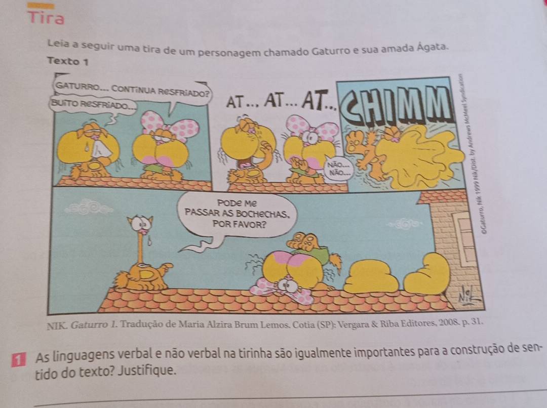 Tira 
Leía a seguir uma tira de um personagem chamado Gaturro e sua amada Ágata. 
Texto 1 
NIK. Gaturro 1. Tradução de Maria Alzira Brum Lemos, Cotia (SP): Vergara & Riba Ed 
As linguagens verbal e não verbal na tirinha são igualmente importantes para a construção de sen- 
tido do texto? Justifique. 
_